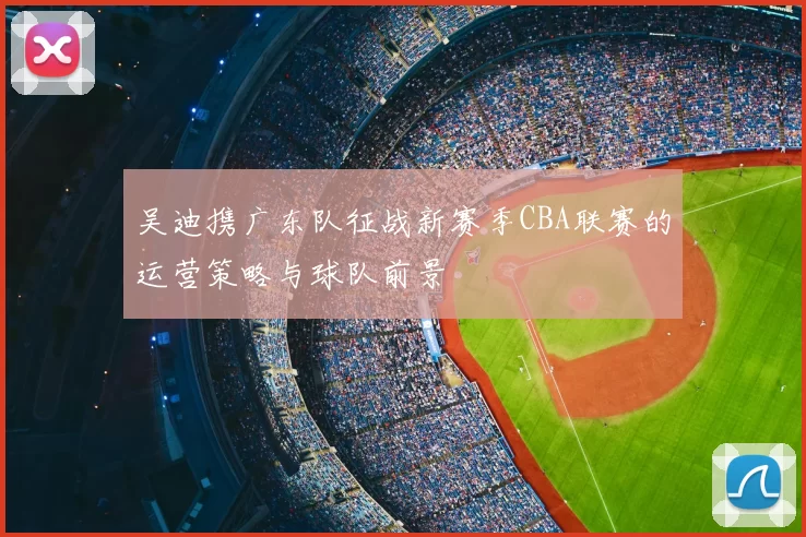 吴迪携广东队征战新赛季CBA联赛的运营策略与球队前景