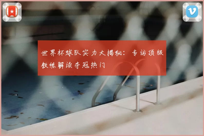 世界杯球队实力大揭秘:专访顶级教练解读夺冠热门