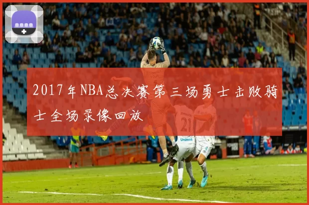 2017年NBA总决赛第三场勇士击败骑士全场录像回放