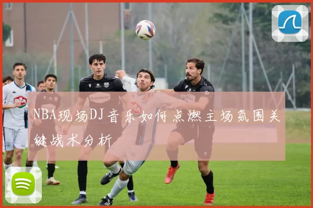 NBA现场DJ音乐如何点燃主场氛围关键战术分析