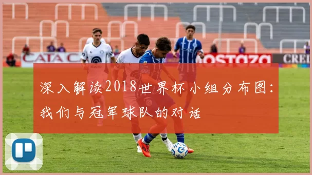 深入解读2018世界杯小组分布图:我们与冠军球队的对话
