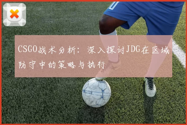 CSGO战术分析:深入探讨JDG在区域防守中的策略与执行