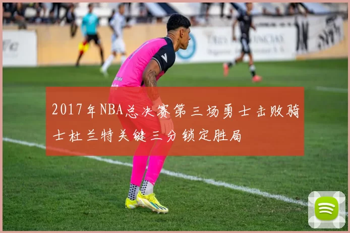 2017年NBA总决赛第三场勇士击败骑士杜兰特关键三分锁定胜局