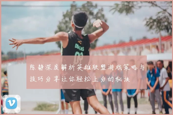 陈静深度解析英雄联盟游戏策略与技巧分享让你轻松上分的秘诀