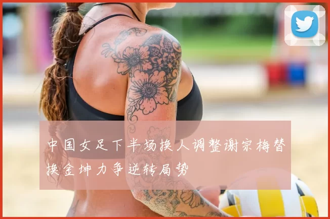 中国女足下半场换人调整谢宗梅替换金坤力争逆转局势