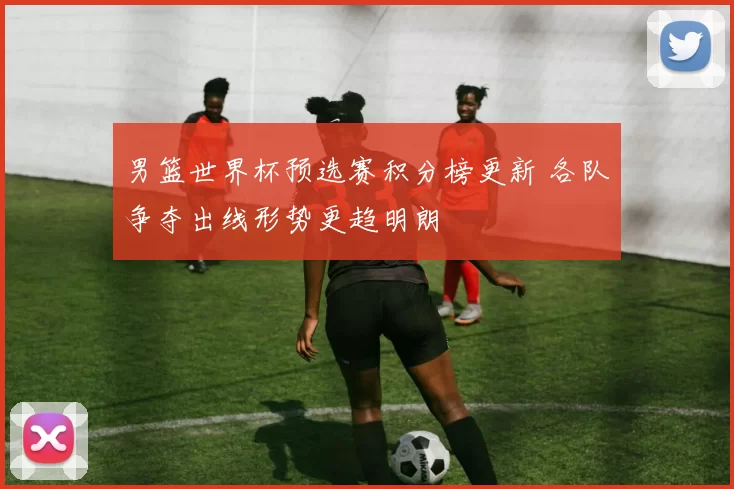 男篮世界杯预选赛积分榜更新 各队争夺出线形势更趋明朗