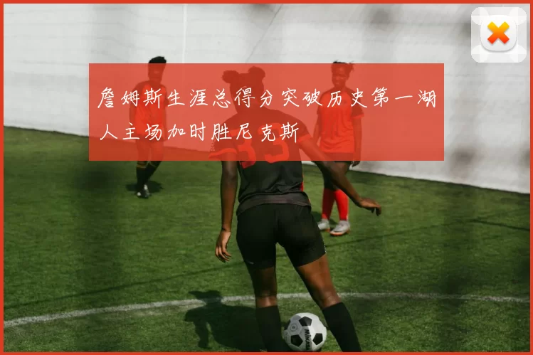 詹姆斯生涯总得分突破历史第一湖人主场加时胜尼克斯