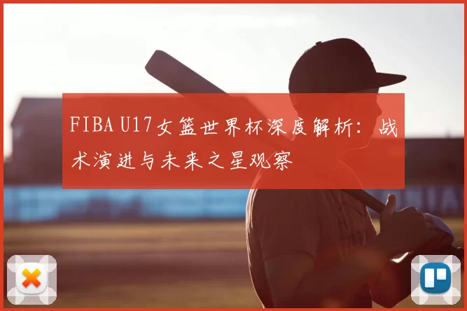 FIBA U17女篮世界杯深度解析:战术演进与未来之星观察