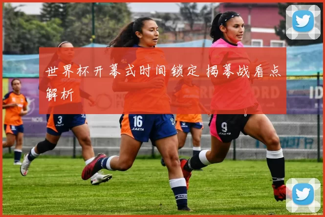 世界杯开幕式时间锁定 揭幕战看点解析