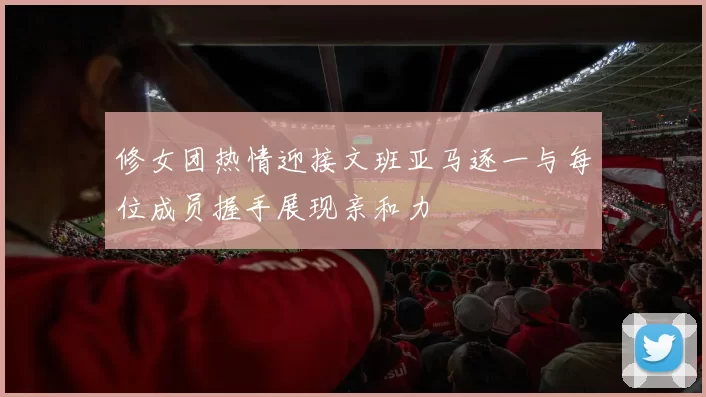修女团热情迎接文班亚马逐一与每位成员握手展现亲和力