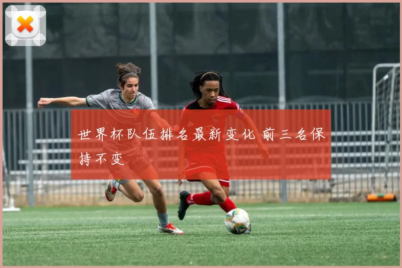世界杯队伍排名最新变化 前三名保持不变