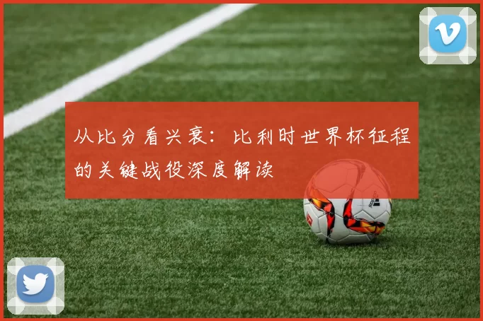 从比分看兴衰：比利时世界杯征程的关键战役深度解读