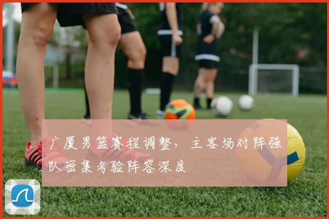 广厦男篮赛程调整，主客场对阵强队密集考验阵容深度