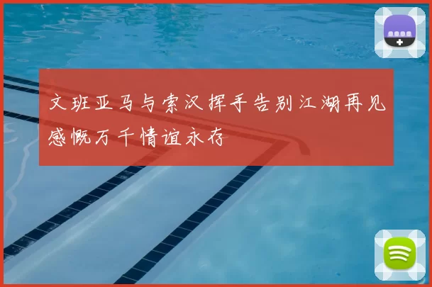 文班亚马与索汉挥手告别江湖再见感慨万千情谊永存