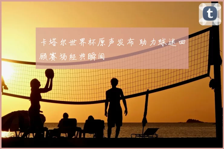 卡塔尔世界杯原声发布 助力球迷回顾赛场经典瞬间