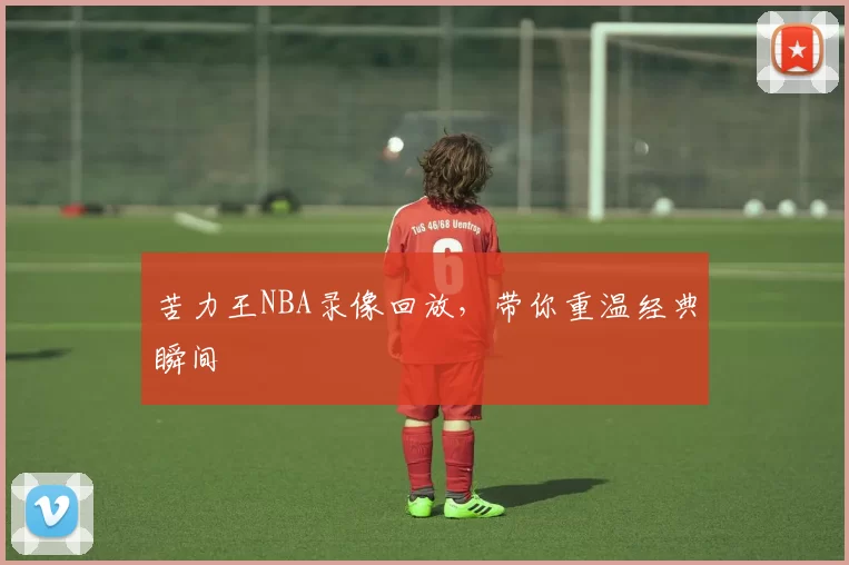 苦力王NBA录像回放，带你重温经典瞬间