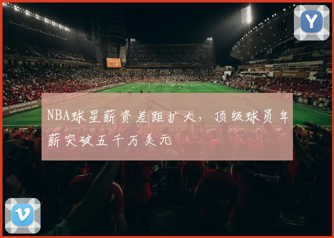 NBA球星薪资差距扩大,顶级球员年薪突破五千万美元