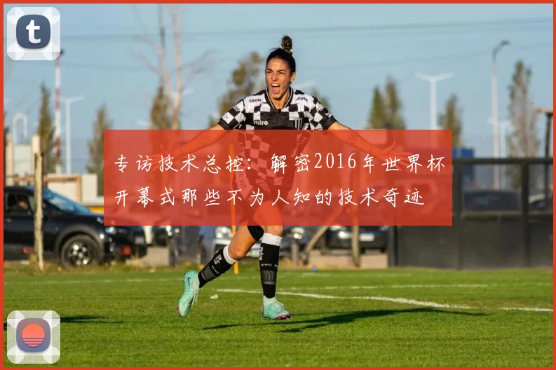 专访技术总控:解密2016年世界杯开幕式那些不为人知的技术奇迹
